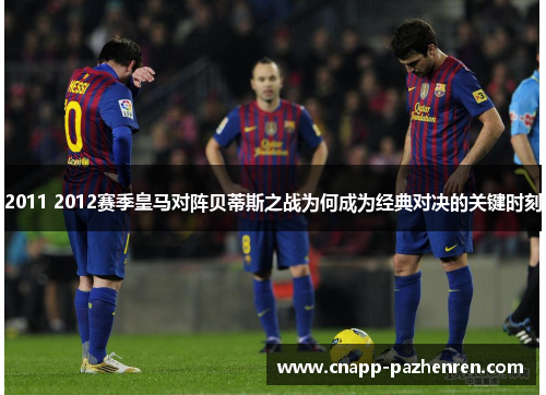 2011 2012赛季皇马对阵贝蒂斯之战为何成为经典对决的关键时刻