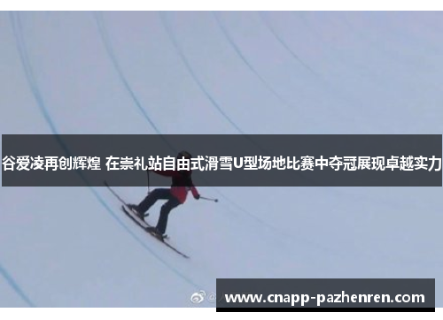 谷爱凌再创辉煌 在崇礼站自由式滑雪U型场地比赛中夺冠展现卓越实力