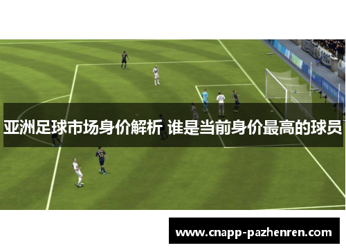 亚洲足球市场身价解析 谁是当前身价最高的球员