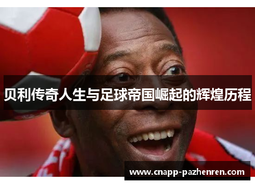 贝利传奇人生与足球帝国崛起的辉煌历程