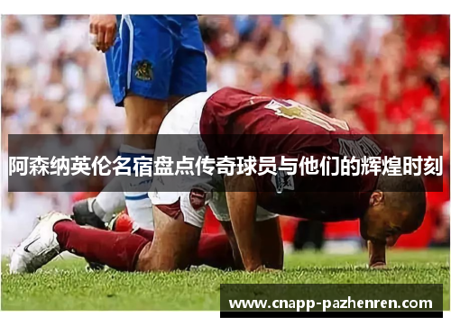 阿森纳英伦名宿盘点传奇球员与他们的辉煌时刻