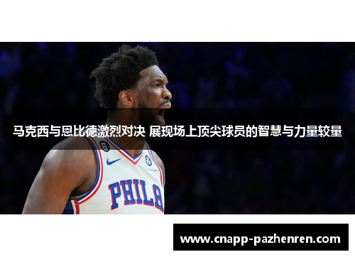 马克西与恩比德激烈对决 展现场上顶尖球员的智慧与力量较量