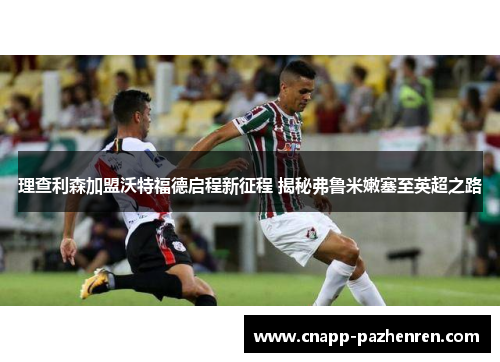 理查利森加盟沃特福德启程新征程 揭秘弗鲁米嫩塞至英超之路 理查利森加盟沃特福德启程新征程 揭秘弗鲁米嫩塞至英超之路